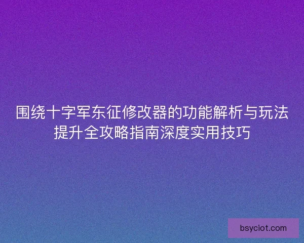 围绕十字军东征修改器的功能解析与玩法提升全攻略指南深度实用技巧