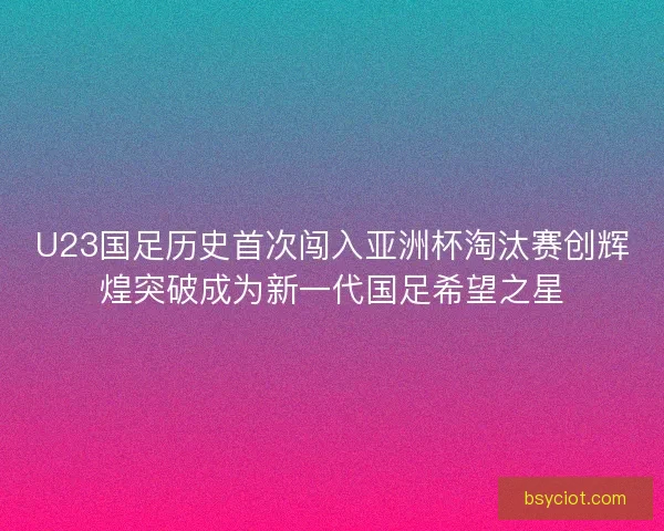 U23国足历史首次闯入亚洲杯淘汰赛创辉煌突破成为新一代国足希望之星