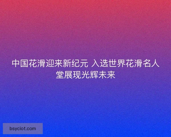中国花滑迎来新纪元 入选世界花滑名人堂展现光辉未来