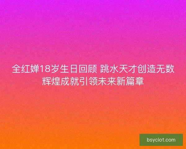 全红婵18岁生日回顾 跳水天才创造无数辉煌成就引领未来新篇章
